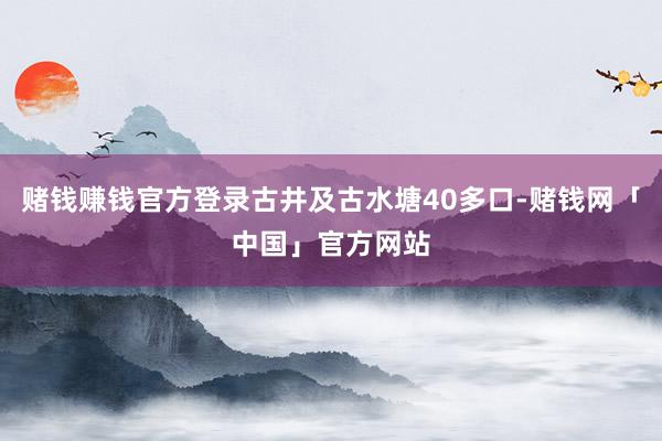 赌钱赚钱官方登录古井及古水塘40多口-赌钱网「中国」官方网站