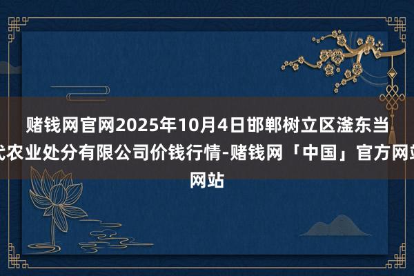 赌钱网官网2025年10月4日邯郸树立区滏东当代农业处分有限公司价钱行情-赌钱网「中国」官方网站
