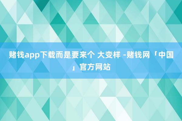赌钱app下载而是要来个 大变样 -赌钱网「中国」官方网站