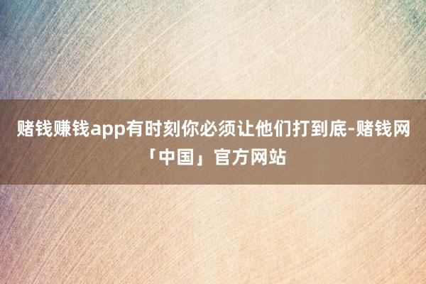 赌钱赚钱app有时刻你必须让他们打到底-赌钱网「中国」官方网站