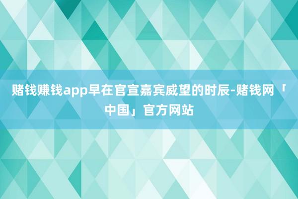 赌钱赚钱app早在官宣嘉宾威望的时辰-赌钱网「中国」官方网站
