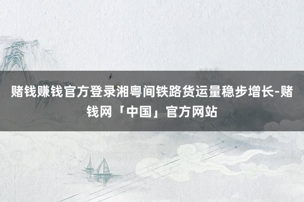 赌钱赚钱官方登录湘粤间铁路货运量稳步增长-赌钱网「中国」官方网站