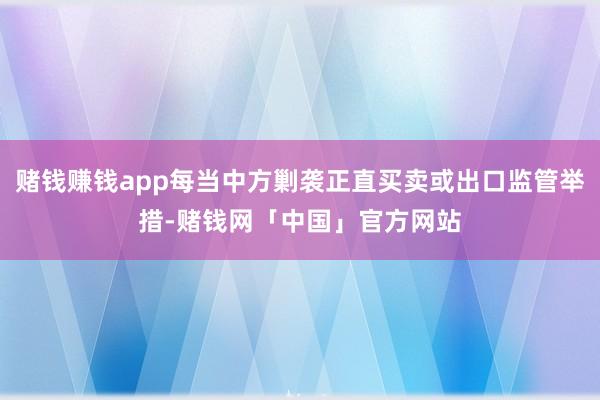 赌钱赚钱app每当中方剿袭正直买卖或出口监管举措-赌钱网「中国」官方网站