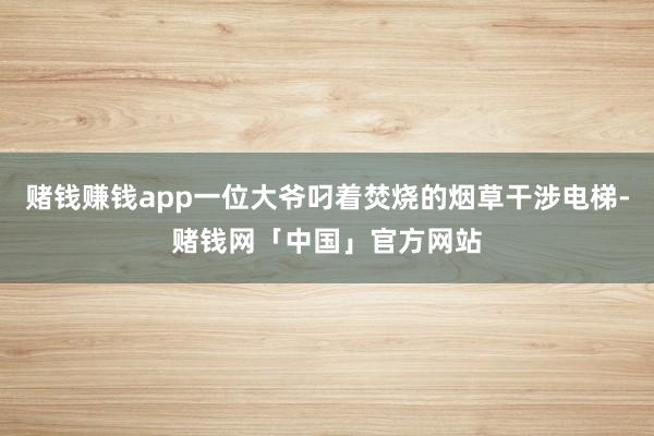 赌钱赚钱app一位大爷叼着焚烧的烟草干涉电梯-赌钱网「中国」官方网站
