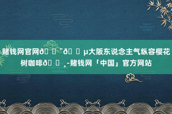 赌钱网官网🇯🇵大阪东说念主气纵容樱花树咖啡🌸-赌钱网「中国」官方网站