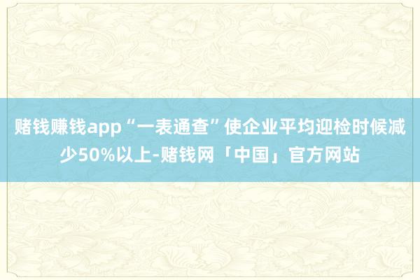 赌钱赚钱app“一表通查”使企业平均迎检时候减少50%以上-赌钱网「中国」官方网站