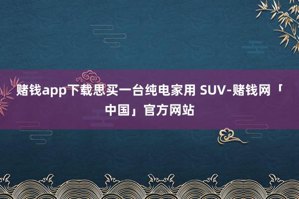 赌钱app下载思买一台纯电家用 SUV-赌钱网「中国」官方网站