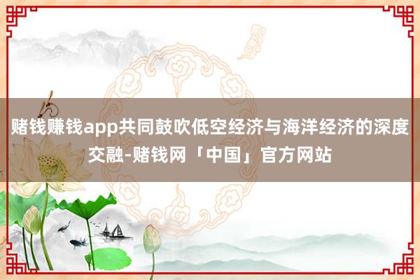 赌钱赚钱app共同鼓吹低空经济与海洋经济的深度交融-赌钱网「中国」官方网站