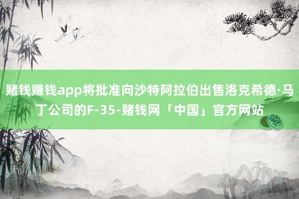 赌钱赚钱app将批准向沙特阿拉伯出售洛克希德·马丁公司的F-35-赌钱网「中国」官方网站