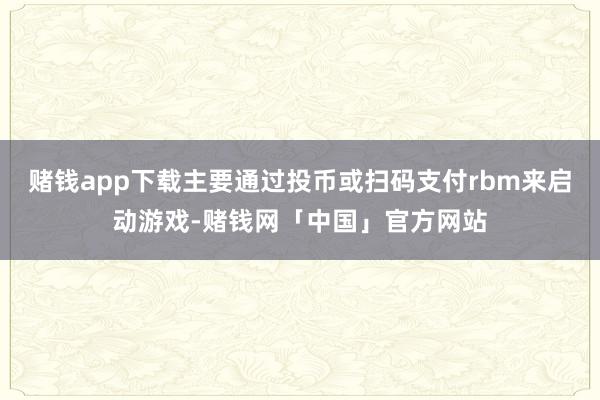 赌钱app下载主要通过投币或扫码支付rbm来启动游戏-赌钱网「中国」官方网站