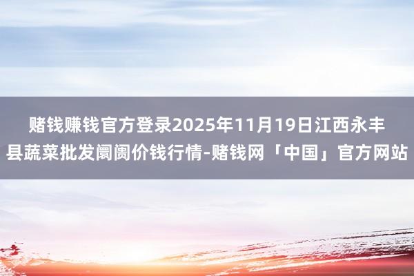 赌钱赚钱官方登录2025年11月19日江西永丰县蔬菜批发阛阓价钱行情-赌钱网「中国」官方网站