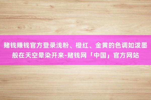 赌钱赚钱官方登录浅粉、橙红、金黄的色调如泼墨般在天空晕染开来-赌钱网「中国」官方网站