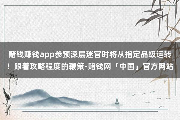 赌钱赚钱app参预深层迷宫时将从指定品级运转!跟着攻略程度的鞭策-赌钱网「中国」官方网站