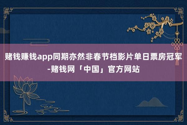 赌钱赚钱app同期亦然非春节档影片单日票房冠军-赌钱网「中国」官方网站
