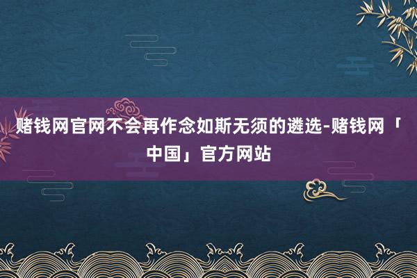 赌钱网官网不会再作念如斯无须的遴选-赌钱网「中国」官方网站