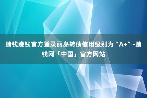 赌钱赚钱官方登录丽岛转债信用级别为“A+”-赌钱网「中国」官方网站