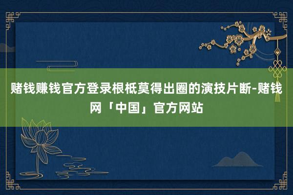 赌钱赚钱官方登录根柢莫得出圈的演技片断-赌钱网「中国」官方网站