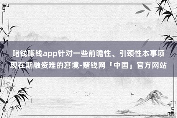 赌钱赚钱app　　针对一些前瞻性、引颈性本事项现在期融资难的窘境-赌钱网「中国」官方网站