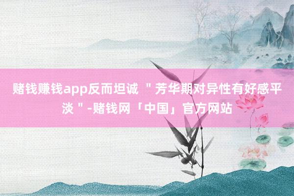 赌钱赚钱app反而坦诚 ＂芳华期对异性有好感平淡＂-赌钱网「中国」官方网站