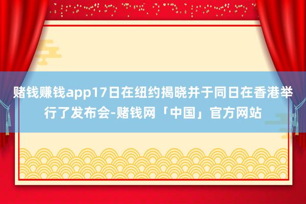 赌钱赚钱app17日在纽约揭晓并于同日在香港举行了发布会-赌钱网「中国」官方网站