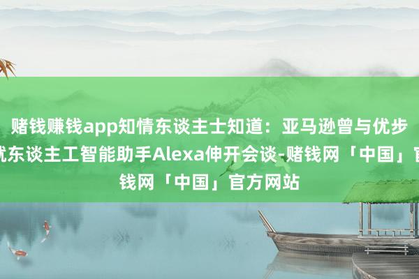 赌钱赚钱app知情东谈主士知道：亚马逊曾与优步等公司就东谈主工智能助手Alexa伸开会谈-赌钱网「中国」官方网站