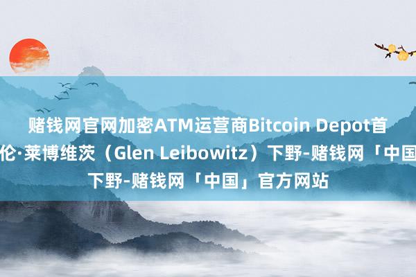 赌钱网官网加密ATM运营商Bitcoin Depot首席财务官格伦·莱博维茨（Glen Leibowitz）下野-赌钱网「中国」官方网站