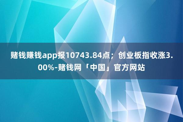 赌钱赚钱app报10743.84点；创业板指收涨3.00%-赌钱网「中国」官方网站