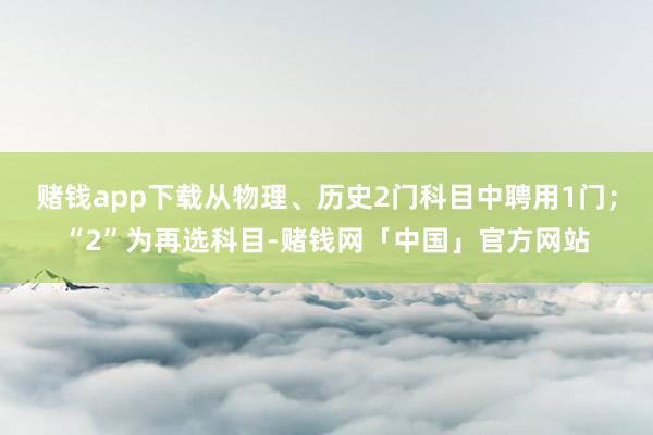 赌钱app下载从物理、历史2门科目中聘用1门；“2”为再选科目-赌钱网「中国」官方网站