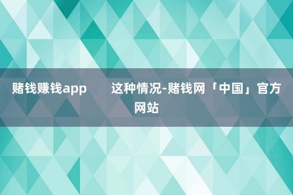 赌钱赚钱app       这种情况-赌钱网「中国」官方网站