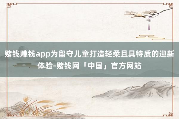 赌钱赚钱app为留守儿童打造轻柔且具特质的迎新体验-赌钱网「中国」官方网站