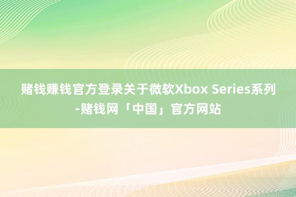 赌钱赚钱官方登录关于微软Xbox Series系列-赌钱网「中国」官方网站