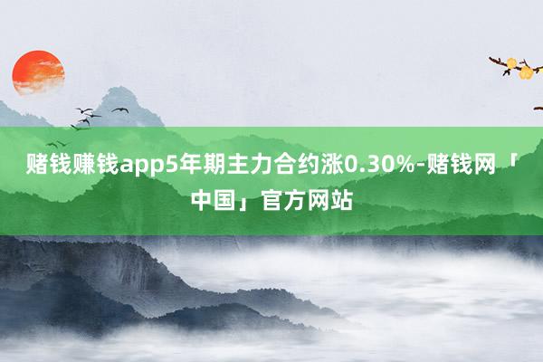 赌钱赚钱app5年期主力合约涨0.30%-赌钱网「中国」官方网站