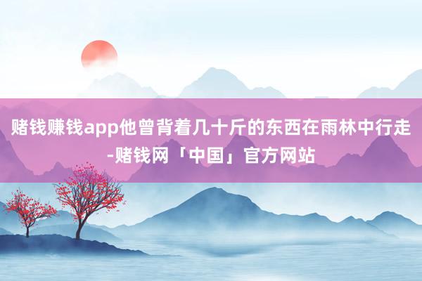 赌钱赚钱app他曾背着几十斤的东西在雨林中行走-赌钱网「中国」官方网站