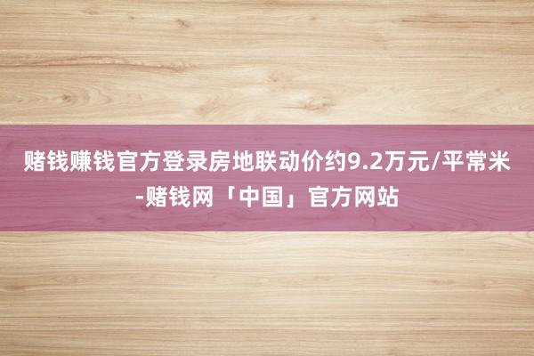 赌钱赚钱官方登录房地联动价约9.2万元/平常米-赌钱网「中国」官方网站