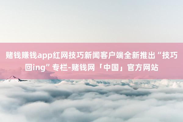 赌钱赚钱app红网技巧新闻客户端全新推出“技巧回ing”专栏-赌钱网「中国」官方网站