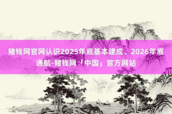 赌钱网官网认识2025年底基本建成、2026年底通航-赌钱网「中国」官方网站