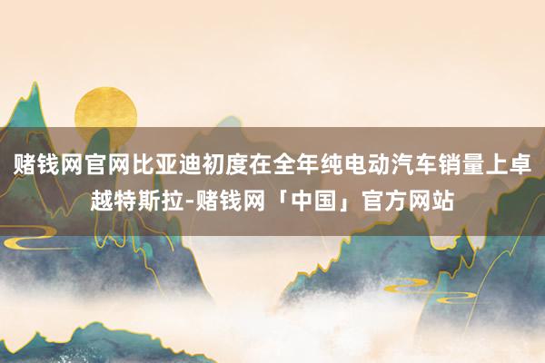 赌钱网官网比亚迪初度在全年纯电动汽车销量上卓越特斯拉-赌钱网「中国」官方网站