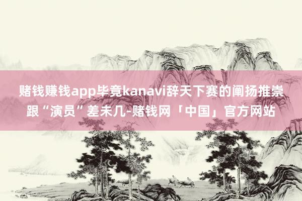 赌钱赚钱app毕竟kanavi辞天下赛的阐扬推崇跟“演员”差未几-赌钱网「中国」官方网站