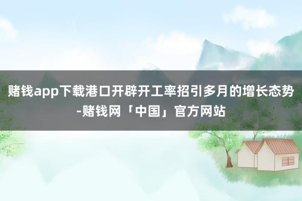 赌钱app下载港口开辟开工率招引多月的增长态势-赌钱网「中国」官方网站