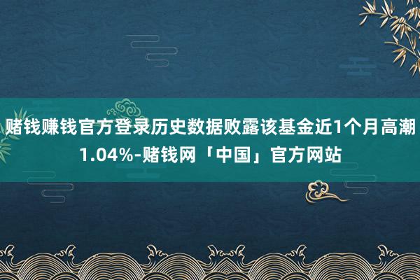 赌钱赚钱官方登录历史数据败露该基金近1个月高潮1.04%-赌钱网「中国」官方网站