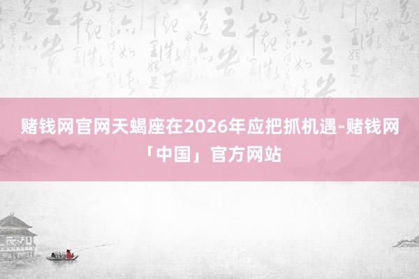 赌钱网官网天蝎座在2026年应把抓机遇-赌钱网「中国」官方网站