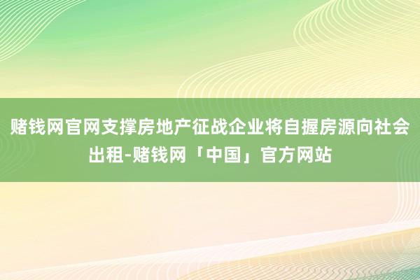赌钱网官网支撑房地产征战企业将自握房源向社会出租-赌钱网「中国」官方网站