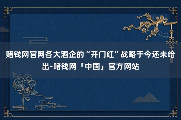 赌钱网官网各大酒企的“开门红”战略于今还未给出-赌钱网「中国」官方网站