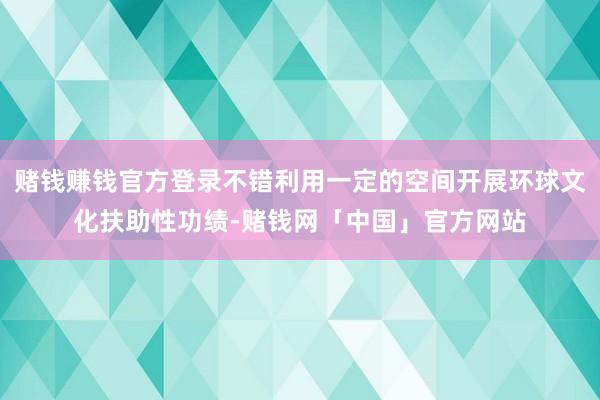 赌钱赚钱官方登录不错利用一定的空间开展环球文化扶助性功绩-赌钱网「中国」官方网站