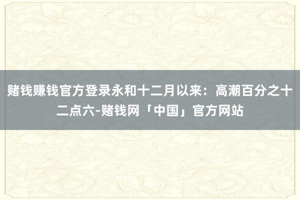 赌钱赚钱官方登录永和十二月以来：高潮百分之十二点六-赌钱网「中国」官方网站