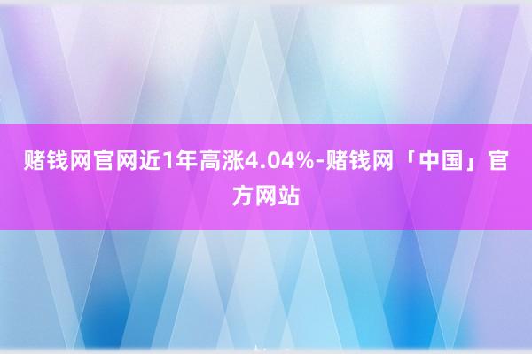 赌钱网官网近1年高涨4.04%-赌钱网「中国」官方网站
