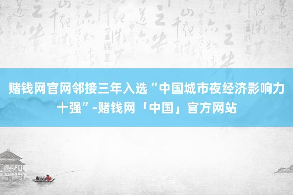 赌钱网官网邻接三年入选“中国城市夜经济影响力十强”-赌钱网「中国」官方网站