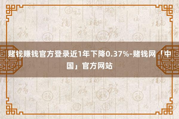 赌钱赚钱官方登录近1年下降0.37%-赌钱网「中国」官方网站