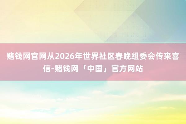 赌钱网官网从2026年世界社区春晚组委会传来喜信-赌钱网「中国」官方网站
