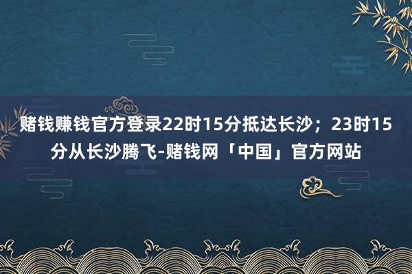 赌钱赚钱官方登录22时15分抵达长沙；23时15分从长沙腾飞-赌钱网「中国」官方网站